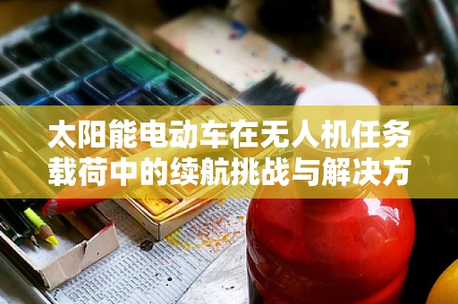 太阳能电动车在无人机任务载荷中的续航挑战与解决方案