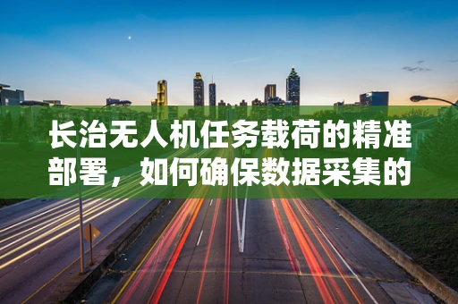长治无人机任务载荷的精准部署，如何确保数据采集的时效性与准确性？