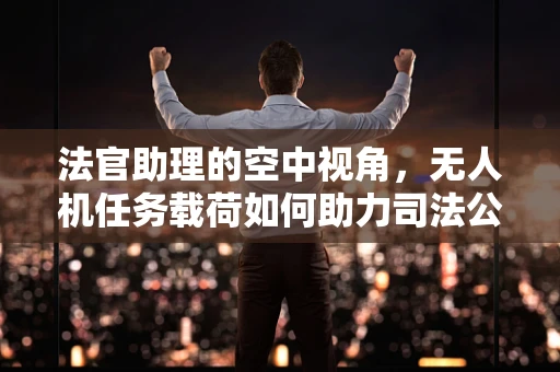 法官助理的空中视角，无人机任务载荷如何助力司法公正？