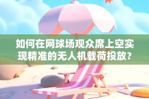 如何在网球场观众席上空实现精准的无人机载荷投放？