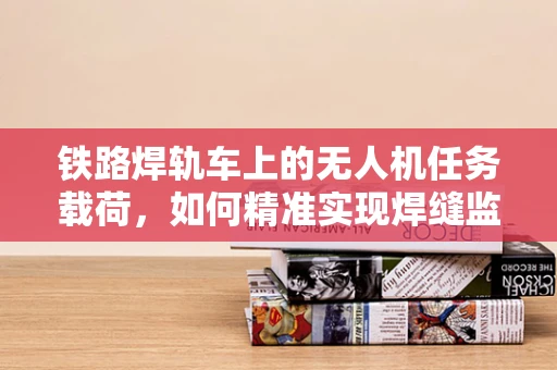 铁路焊轨车上的无人机任务载荷，如何精准实现焊缝监测？
