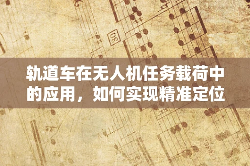 轨道车在无人机任务载荷中的应用，如何实现精准定位与稳定运输？