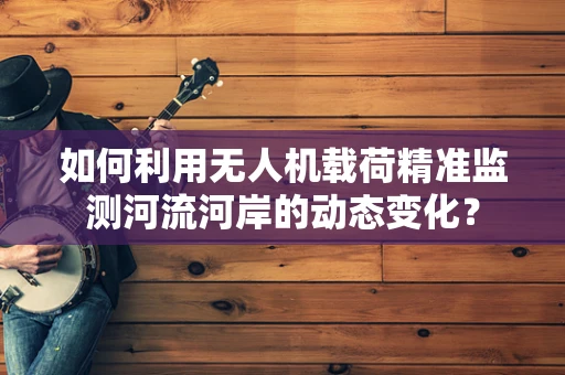 如何利用无人机载荷精准监测河流河岸的动态变化？