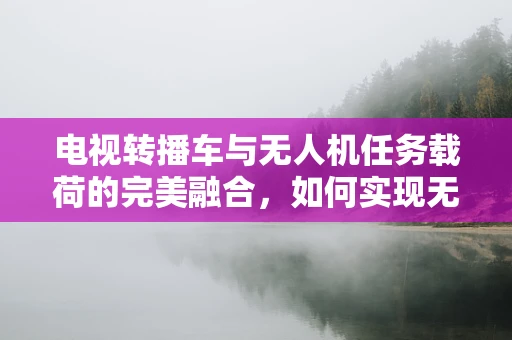电视转播车与无人机任务载荷的完美融合，如何实现无缝传输？
