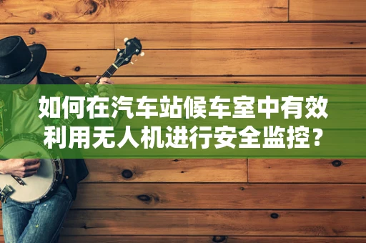 如何在汽车站候车室中有效利用无人机进行安全监控？