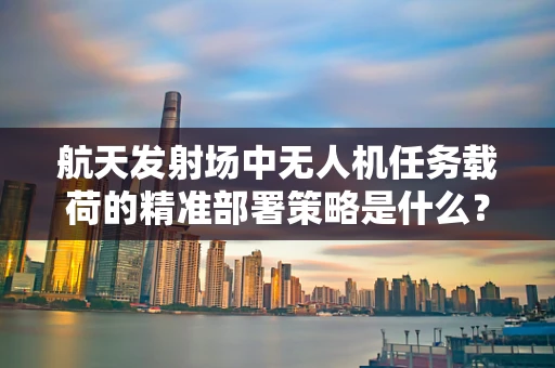 航天发射场中无人机任务载荷的精准部署策略是什么？