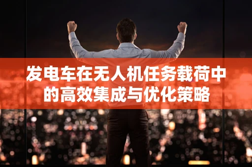 发电车在无人机任务载荷中的高效集成与优化策略