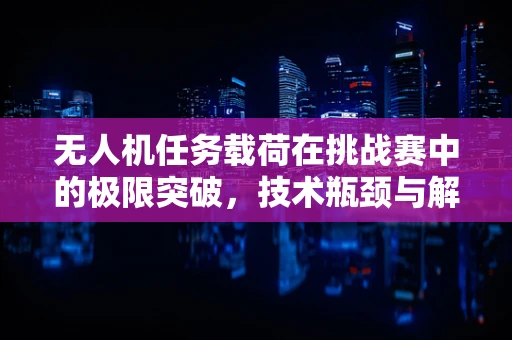 无人机任务载荷在挑战赛中的极限突破，技术瓶颈与解决方案的探索