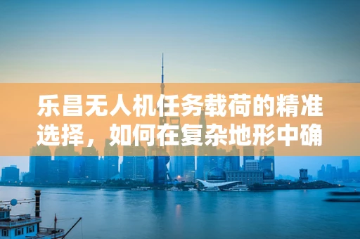 乐昌无人机任务载荷的精准选择，如何在复杂地形中确保数据采集的准确性？