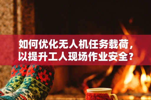 如何优化无人机任务载荷，以提升工人现场作业安全？