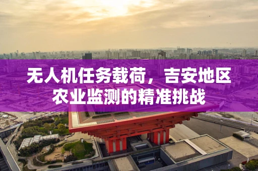 无人机任务载荷，吉安地区农业监测的精准挑战