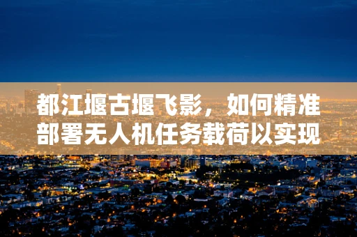 都江堰古堰飞影，如何精准部署无人机任务载荷以实现文化遗产监测？