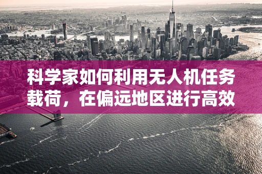 科学家如何利用无人机任务载荷，在偏远地区进行高效科研探索？
