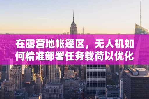 在露营地帐篷区，无人机如何精准部署任务载荷以优化安全与效率？