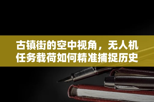 古镇街的空中视角，无人机任务载荷如何精准捕捉历史韵味？