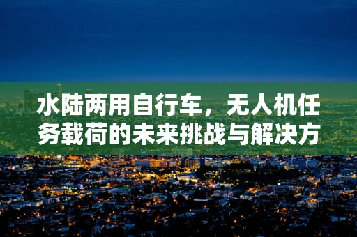 水陆两用自行车，无人机任务载荷的未来挑战与解决方案？