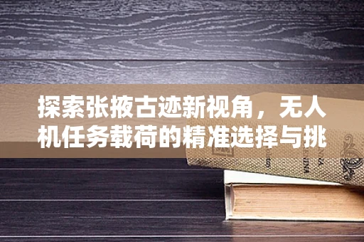 探索张掖古迹新视角，无人机任务载荷的精准选择与挑战