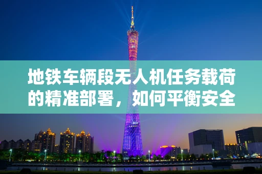 地铁车辆段无人机任务载荷的精准部署，如何平衡安全与效率？