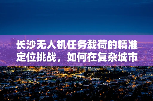 长沙无人机任务载荷的精准定位挑战，如何在复杂城市环境中实现毫米级精度？