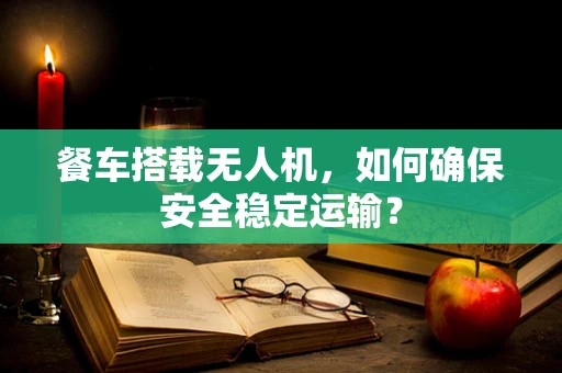 餐车搭载无人机，如何确保安全稳定运输？