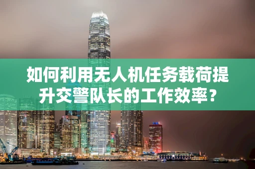 如何利用无人机任务载荷提升交警队长的工作效率？