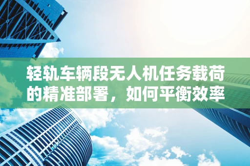 轻轨车辆段无人机任务载荷的精准部署，如何平衡效率与安全？