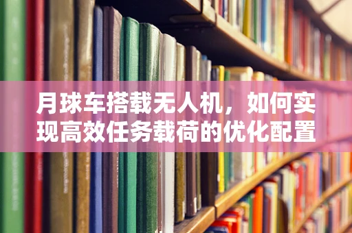 月球车搭载无人机，如何实现高效任务载荷的优化配置？