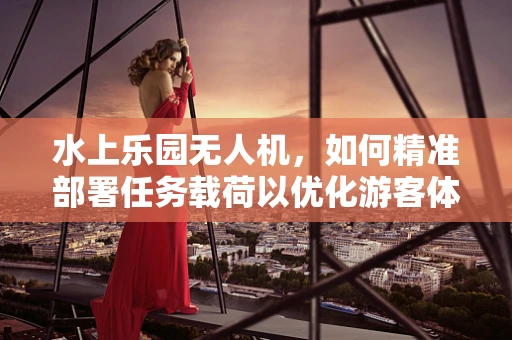水上乐园无人机，如何精准部署任务载荷以优化游客体验？