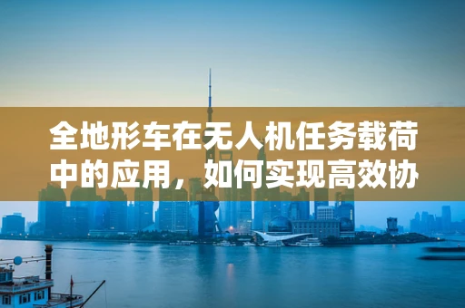 全地形车在无人机任务载荷中的应用，如何实现高效协同？