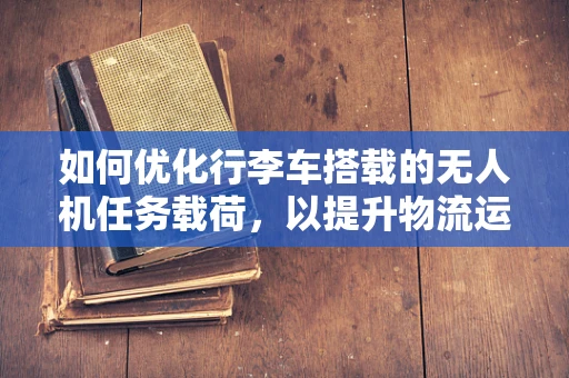 如何优化行李车搭载的无人机任务载荷，以提升物流运输效率？