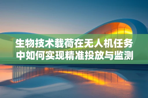 生物技术载荷在无人机任务中如何实现精准投放与监测？