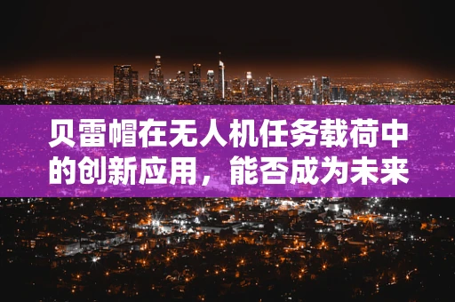 贝雷帽在无人机任务载荷中的创新应用，能否成为未来侦察的‘隐形斗篷’？