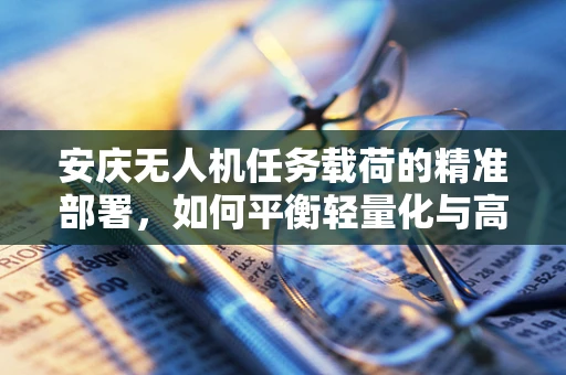安庆无人机任务载荷的精准部署，如何平衡轻量化与高承载力？