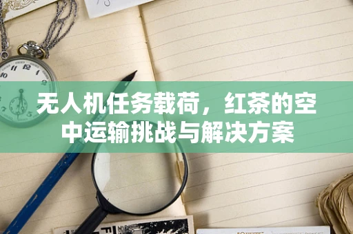无人机任务载荷，红茶的空中运输挑战与解决方案