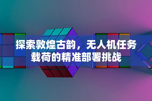 探索敦煌古韵，无人机任务载荷的精准部署挑战