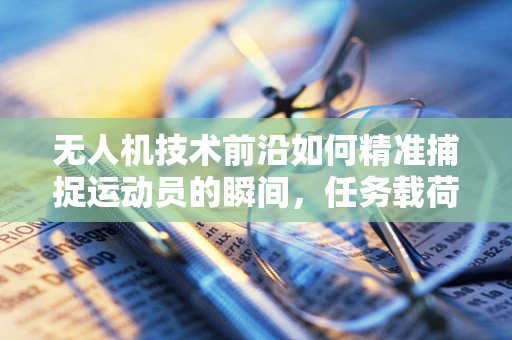 无人机技术前沿如何精准捕捉运动员的瞬间，任务载荷的挑战与解决方案？