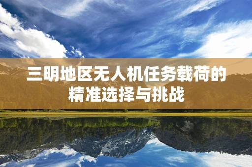 三明地区无人机任务载荷的精准选择与挑战