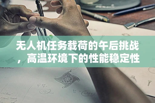 无人机任务载荷的午后挑战，高温环境下的性能稳定性