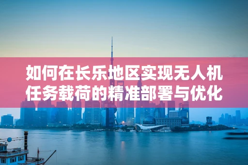 如何在长乐地区实现无人机任务载荷的精准部署与优化？