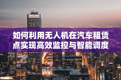 如何利用无人机在汽车租赁点实现高效监控与智能调度？