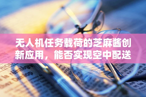 无人机任务载荷的芝麻酱创新应用，能否实现空中配送的味蕾革命？