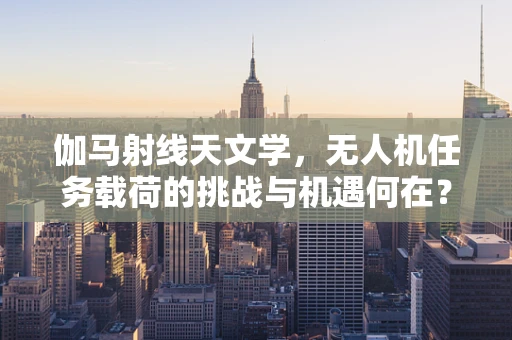伽马射线天文学，无人机任务载荷的挑战与机遇何在？