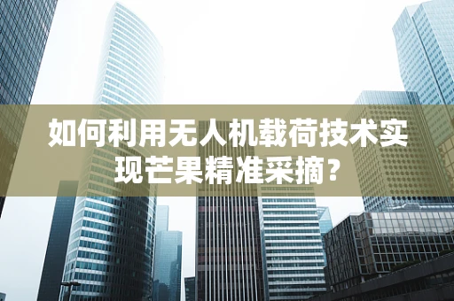 如何利用无人机载荷技术实现芒果精准采摘？