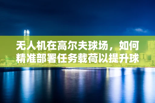 无人机在高尔夫球场，如何精准部署任务载荷以提升球场管理效率？