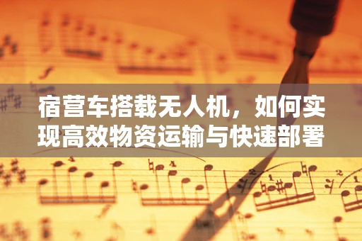 宿营车搭载无人机，如何实现高效物资运输与快速部署？