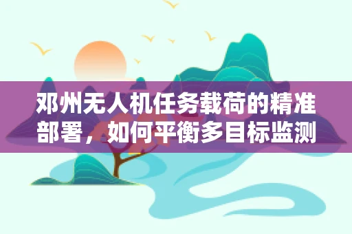 邓州无人机任务载荷的精准部署，如何平衡多目标监测与区域特性？