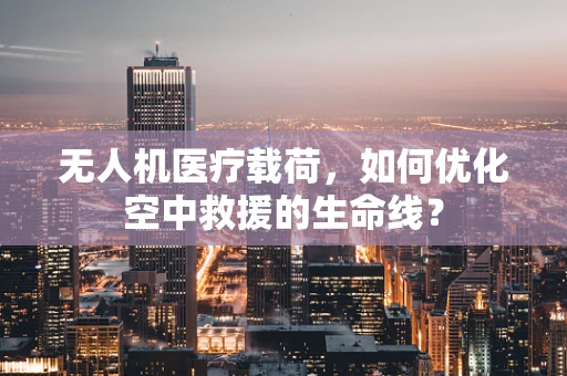 无人机医疗载荷，如何优化空中救援的生命线？