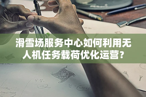 滑雪场服务中心如何利用无人机任务载荷优化运营？