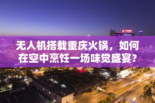 无人机搭载重庆火锅，如何在空中烹饪一场味觉盛宴？