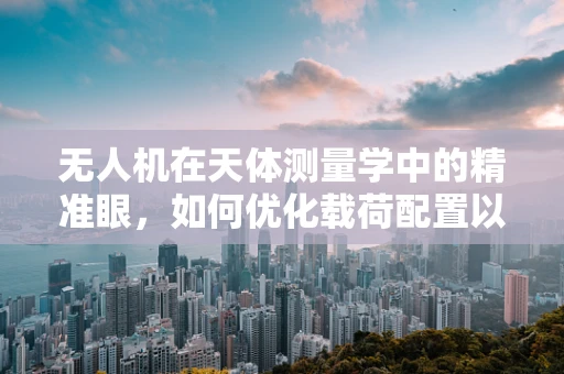 无人机在天体测量学中的精准眼，如何优化载荷配置以提升观测精度？